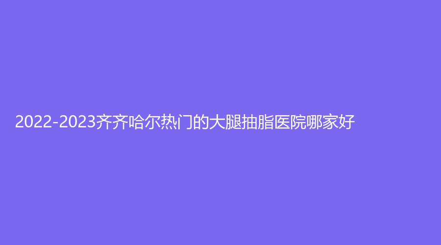 2022-2023齊齊哈爾熱門的大腿抽脂醫(yī)院哪家好？
