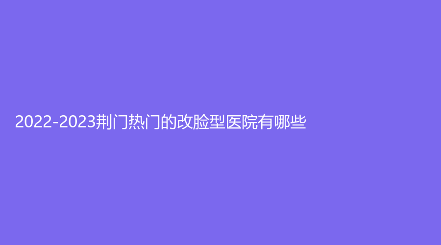 2022-2023荊門熱門的改臉型醫(yī)院有哪些？愛優(yōu)、京山姚善平診所、美岸等機構好評