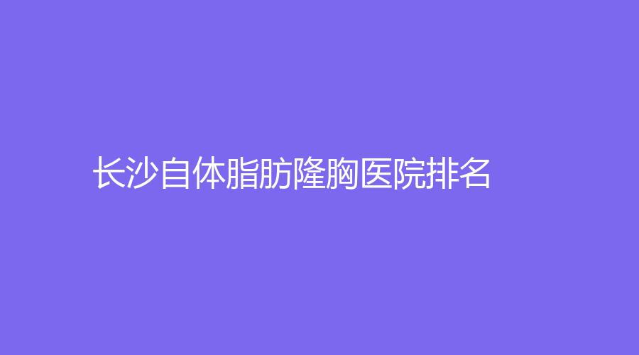 2022-2023長沙熱門的自體脂肪隆胸醫(yī)院有哪些？麗都、嘉悅閣、牙科綜合調(diào)節(jié)中心
