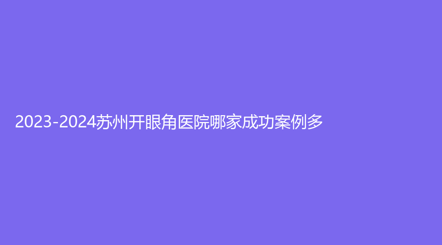 2023-2024蘇州開眼角醫(yī)院哪家成功案例多？張家港朝陽五官科醫(yī)院、高新區(qū)醫(yī)院燒傷科、紫馨等機(jī)構(gòu)哪個費用低？