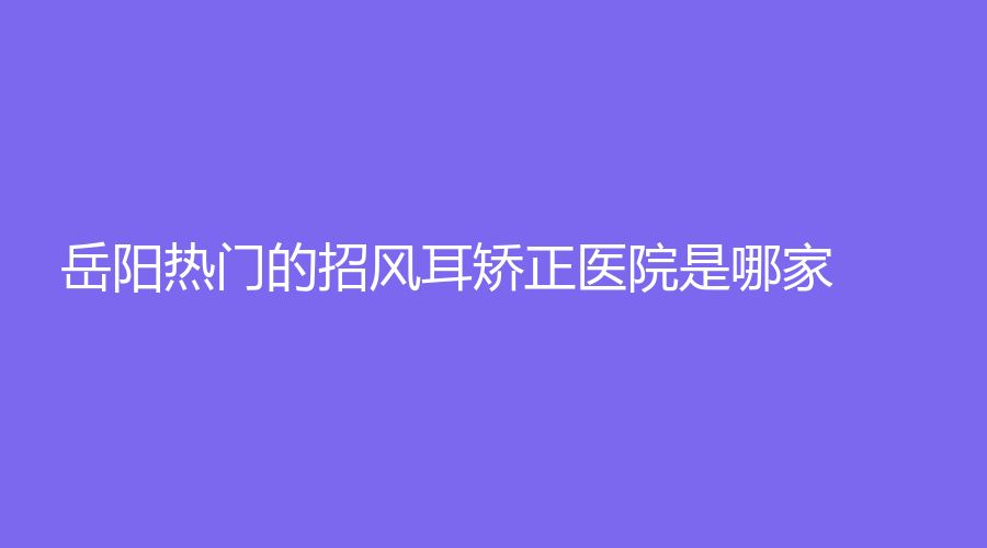 岳陽熱門的招風(fēng)耳矯正醫(yī)院是哪家？