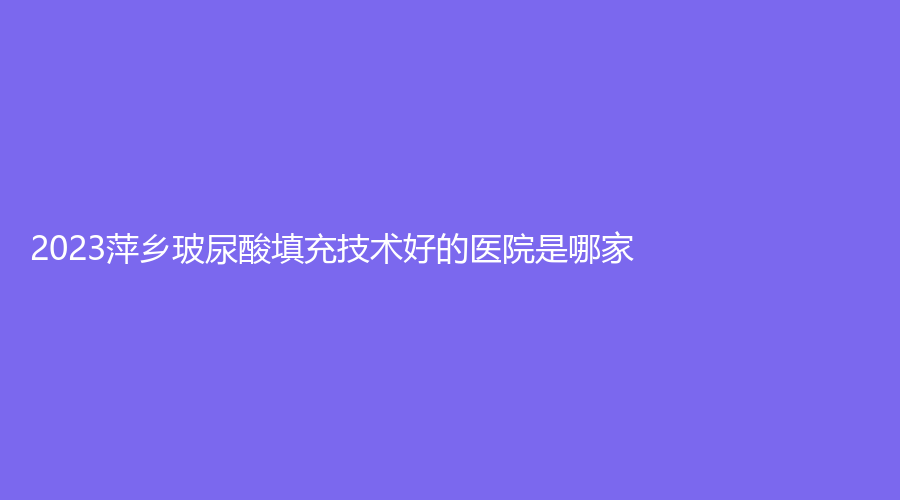 2023萍鄉(xiāng)玻尿酸填充技術(shù)好的醫(yī)院是哪家？