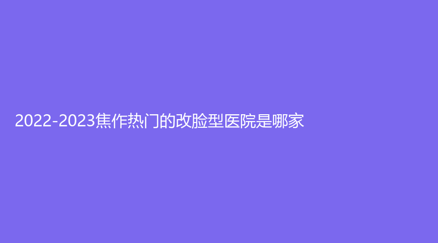 2022-2023焦作熱門的改臉型醫(yī)院是哪家？
