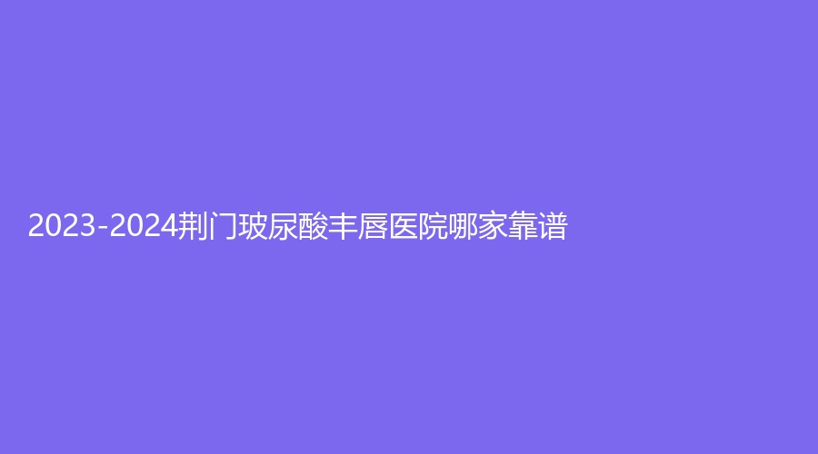 2023-2024荊門玻尿酸豐唇醫(yī)院哪家靠譜？