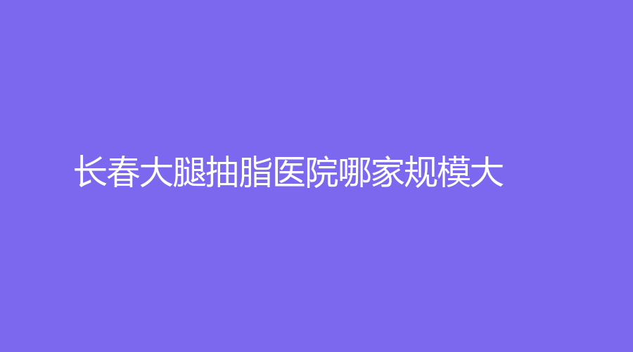 長春大腿抽脂醫(yī)院哪家規(guī)模大？