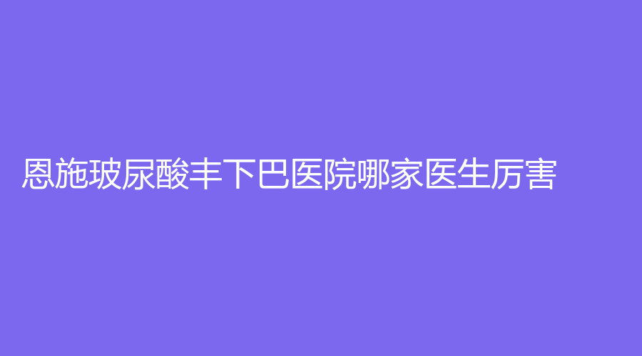 恩施玻尿酸豐下巴醫(yī)院哪家醫(yī)生厲害？利川天之后診所、華美、美年華外科醫(yī)院
