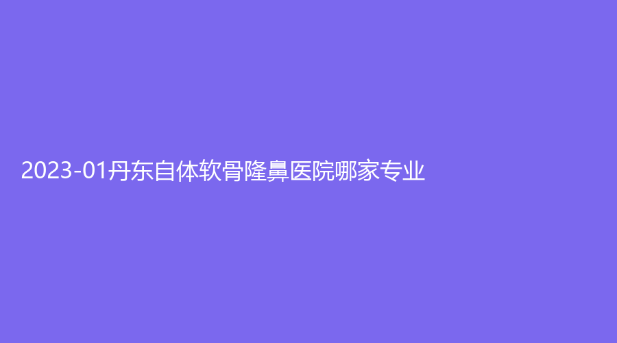 2023-01丹東自體軟骨隆鼻醫(yī)院哪家專業(yè)？