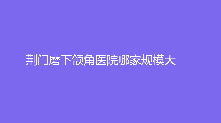 荊門磨下頜角醫(yī)院哪家規(guī)模大？中翰、余克鋒診所、市第二人民醫(yī)院醫(yī)學(xué)中心等機(jī)構(gòu)哪個(gè)便宜？