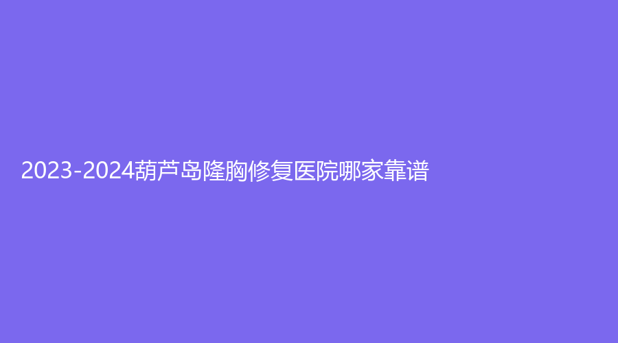 2023-2024葫蘆島隆胸修復醫(yī)院哪家靠譜？