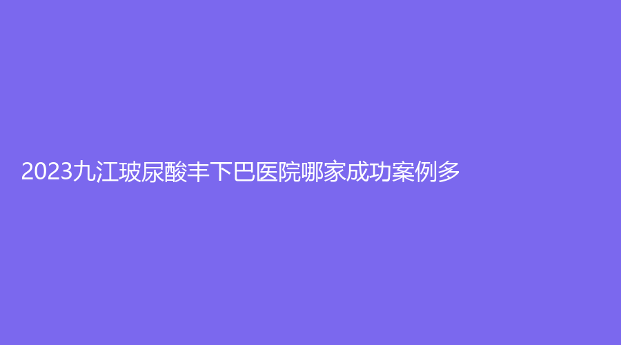 2023九江玻尿酸豐下巴醫(yī)院哪家成功案例多？