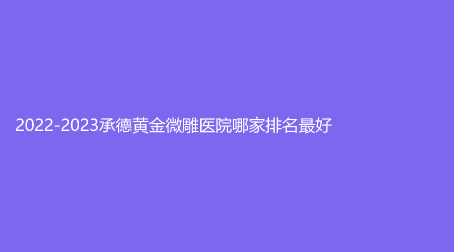 2022-2023承德黃金微雕醫(yī)院哪家排名好？美萊、名媛、醫(yī)學(xué)院附屬醫(yī)院燒傷科等機(jī)