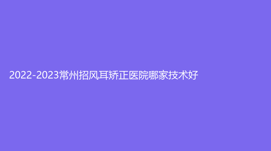 2022-2023常州招風(fēng)耳矯正醫(yī)院哪家技術(shù)好？摩登美學(xué)診所、博仕、激光?？漆t(yī)院中心等機(jī)構(gòu)倍受青睞！