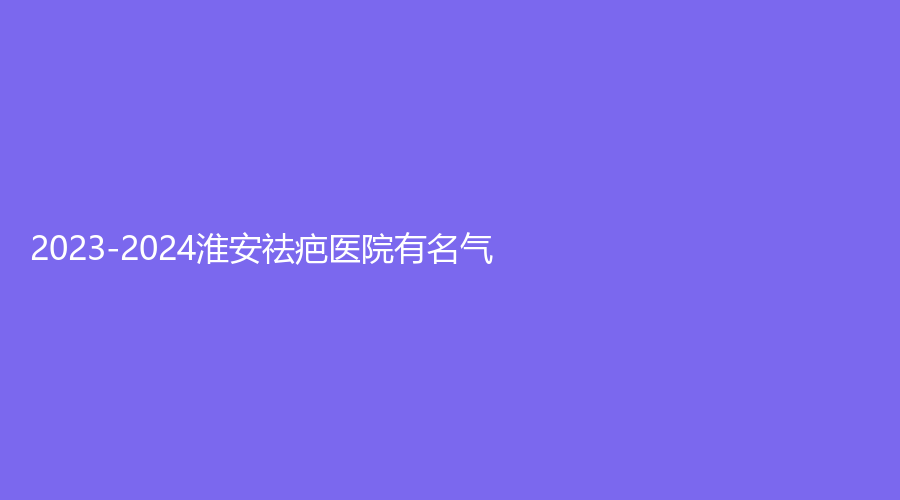 2023-2024淮安祛疤醫(yī)院有名氣？