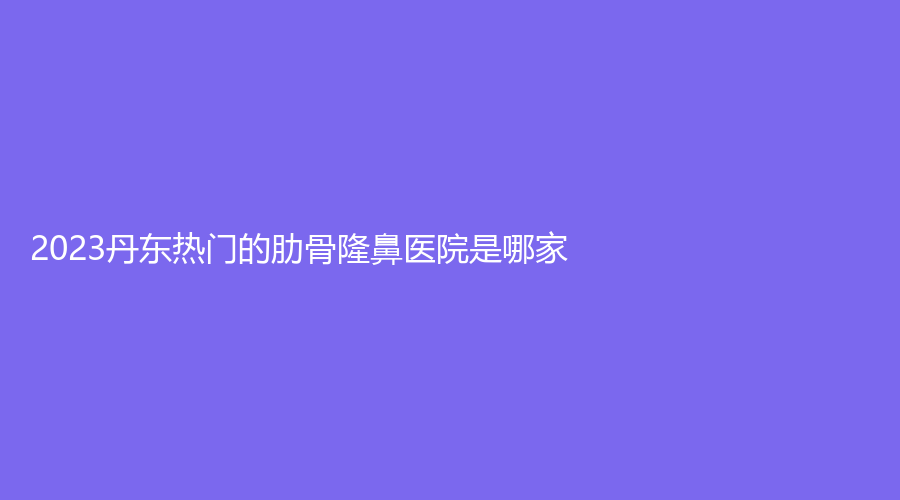 2023丹東熱門的肋骨隆鼻醫(yī)院是哪家？