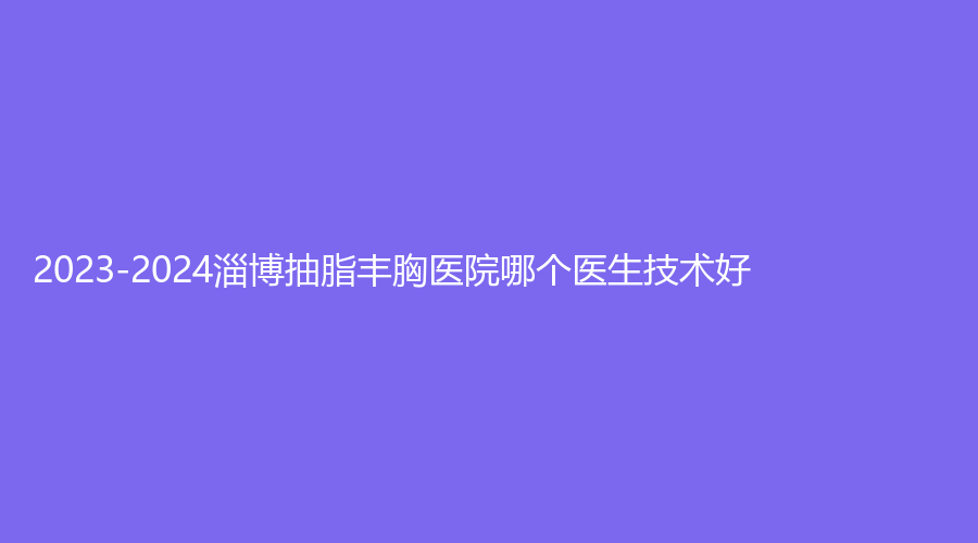2023-2024淄博抽脂豐胸醫(yī)院哪個醫(yī)生技術好？市婦幼保健院科、向東、市第六人民醫(yī)院燒傷科等機構哪家技術好？