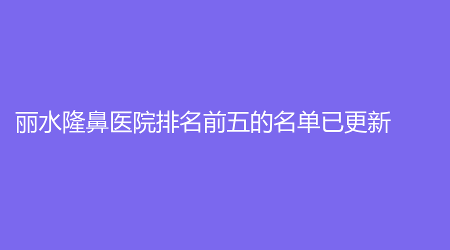 麗水隆鼻醫(yī)院排名前五的名單已更新！市中心醫(yī)院中心、思齊外科、格嘉（格格