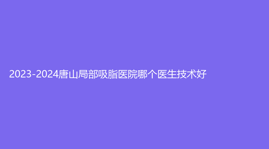 2023-2024唐山局部吸脂醫(yī)院哪個醫(yī)生技術好？