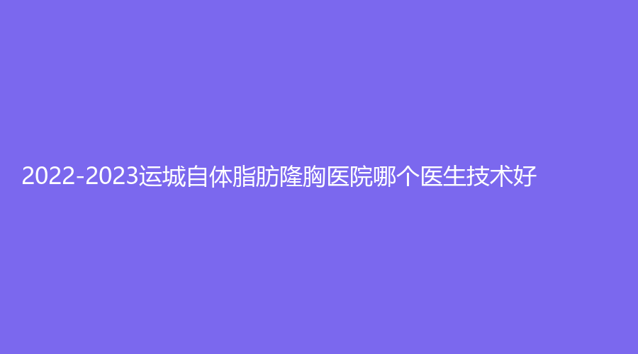 2022-2023運城自體脂肪隆胸醫(yī)院哪個醫(yī)生技術(shù)好？