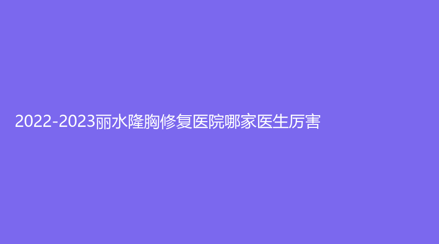 2022-2023麗水隆胸修復(fù)醫(yī)院哪家醫(yī)生厲害？