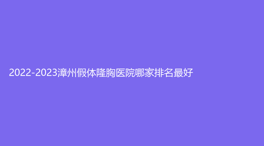 2022-2023漳州假體隆胸醫(yī)院哪家排名好？東揚(yáng)診所、正興醫(yī)院中心、柏思婭等機(jī)構(gòu)哪家便宜？
