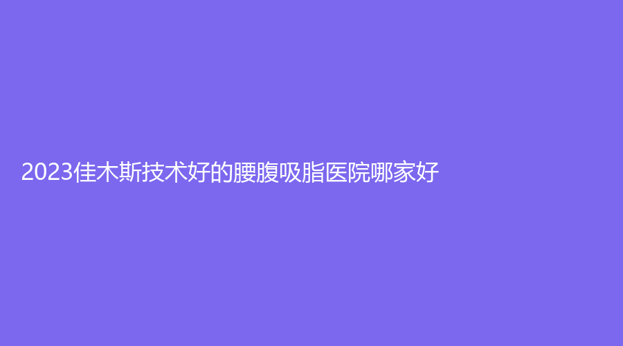 2023佳木斯技術(shù)好的腰腹吸脂醫(yī)院哪家好？