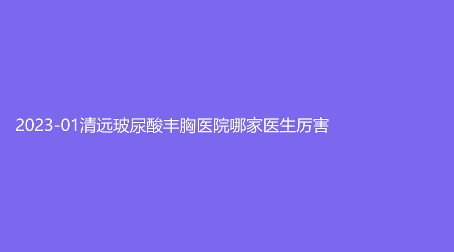2023-01清遠(yuǎn)玻尿酸豐胸醫(yī)院哪家醫(yī)生厲害？