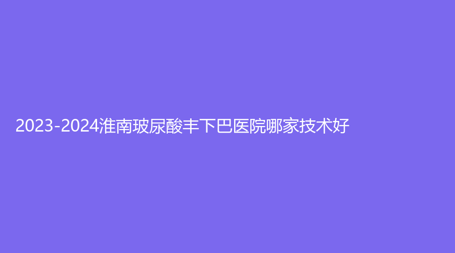 2023-2024淮南玻尿酸豐下巴醫(yī)院哪家技術好？