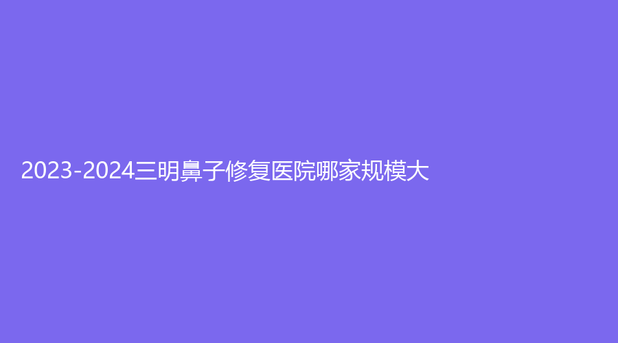 2023-2024三明鼻子修復(fù)醫(yī)院哪家規(guī)模大？