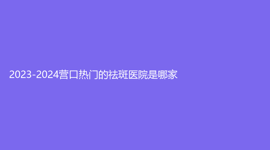 2023-2024營(yíng)口熱門(mén)的祛斑醫(yī)院是哪家？暨大科源診所、更美診所、大石橋市中心醫(yī)