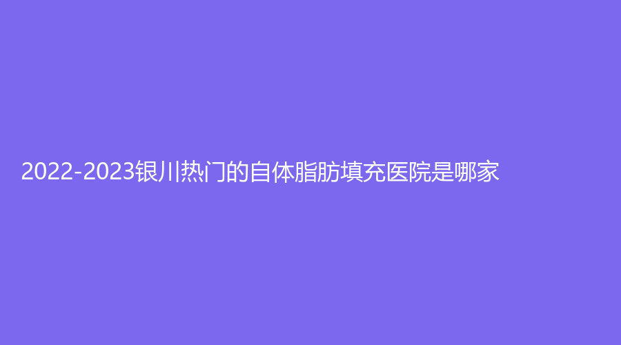 2022-2023銀川熱門的自體脂肪填充醫(yī)院是哪家？澳瑪星光診所、伊爾美診所、新面孔診所等機構哪家醫(yī)生有責任心？