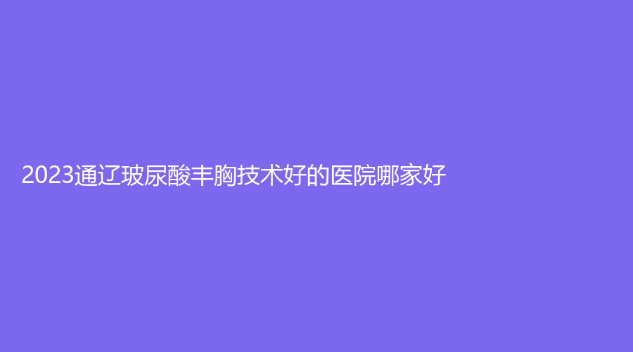 2023通遼玻尿酸豐胸技術(shù)好的醫(yī)院哪家好？