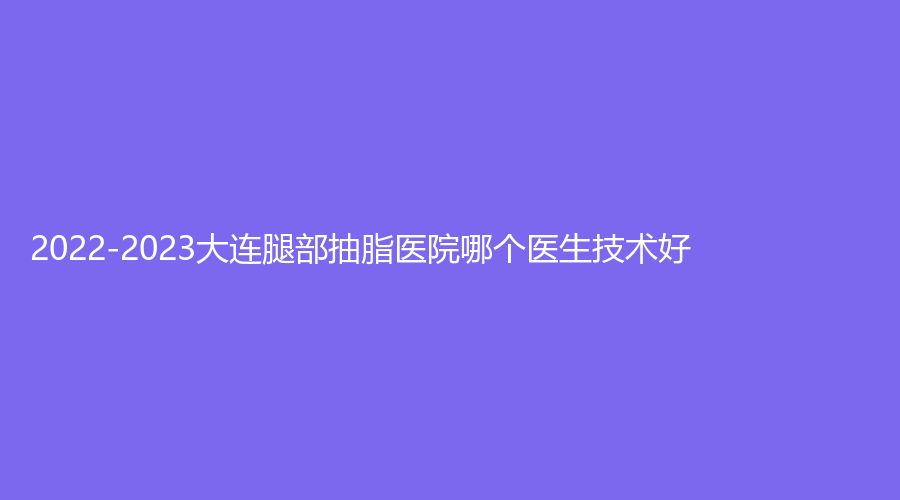 2022-2023大連腿部抽脂醫(yī)院哪個(gè)醫(yī)生技術(shù)好？達(dá)美元辰、超前、高嵐等機(jī)構(gòu)哪家靠譜？