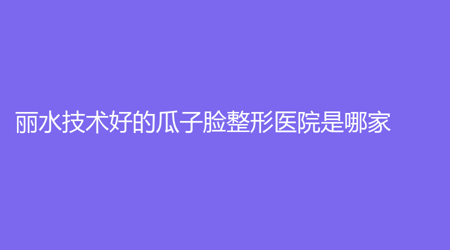 麗水技術(shù)好的瓜子臉整形醫(yī)院是哪家？