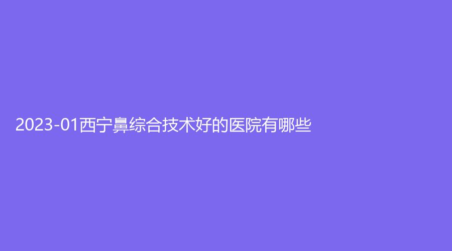 2023-01西寧鼻綜合技術(shù)好的醫(yī)院有哪些？