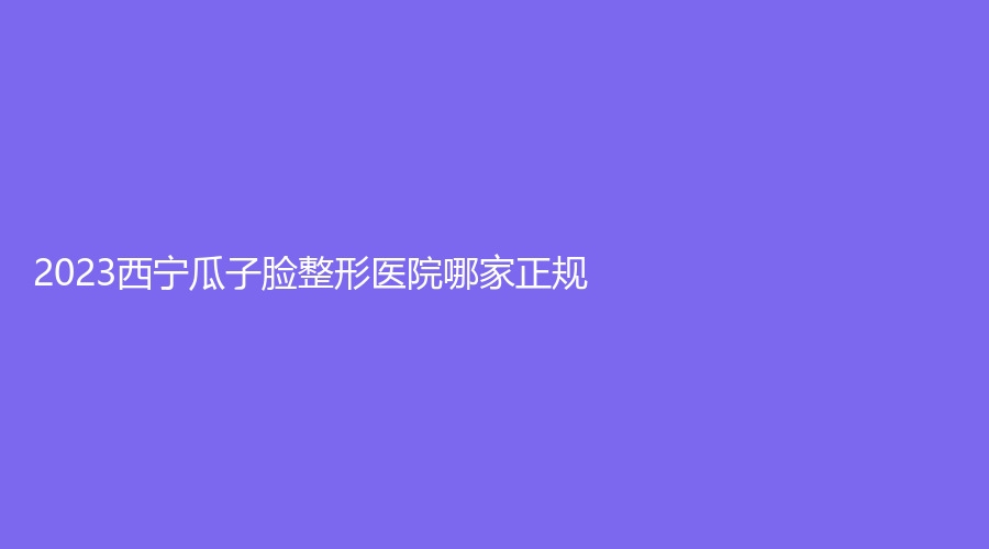 2023西寧瓜子臉整形醫(yī)院哪家正規(guī)？華美、陳麗診所、量麗診所等機構(gòu)哪家好？