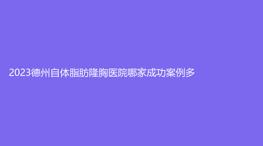 2023德州自體脂肪隆胸醫(yī)院哪家成功案例多？