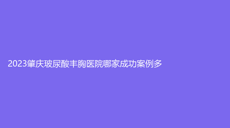 2023肇慶玻尿酸豐胸醫(yī)院哪家成功案例多？