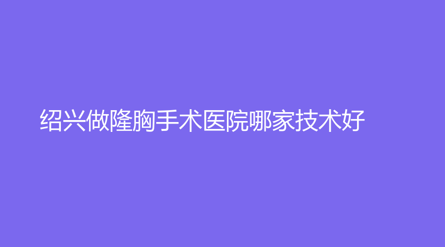 紹興做隆胸手術(shù)醫(yī)院哪家技術(shù)好？施美爾、藝美、高越中牙科診所等機構(gòu)哪家醫(yī)生專業(yè)？