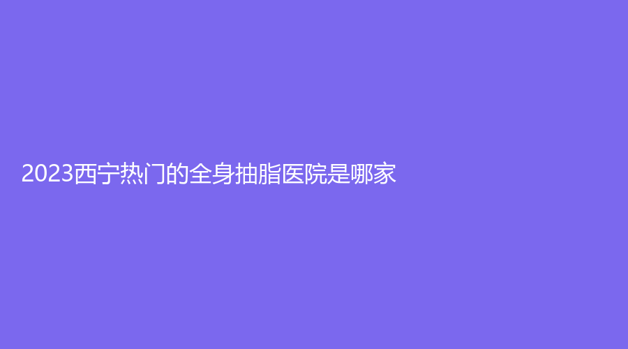 2023西寧熱門的全身抽脂醫(yī)院是哪家？韓亞診所、時(shí)光、量麗診所等機(jī)構(gòu)哪個(gè)便宜？