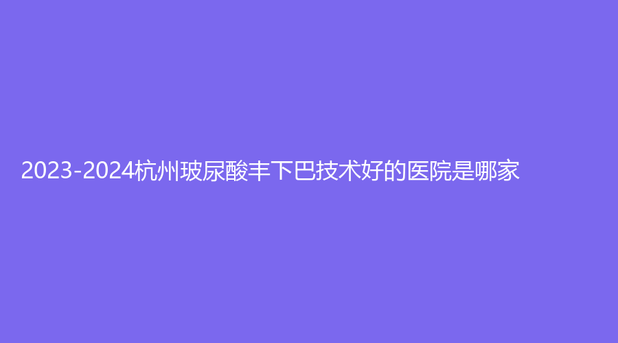 2023-2024杭州玻尿酸豐下巴技術(shù)好的醫(yī)院是哪家？