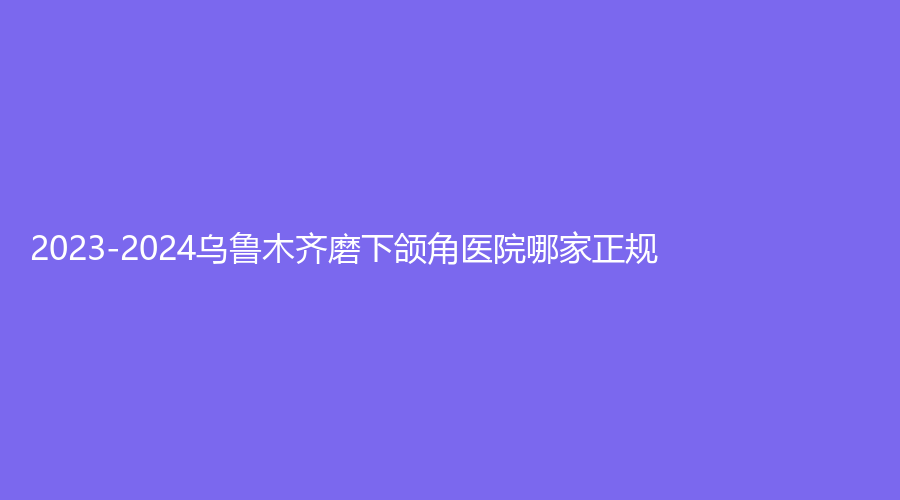 2023-2024烏魯木齊磨下頜角醫(yī)院哪家正規(guī)？