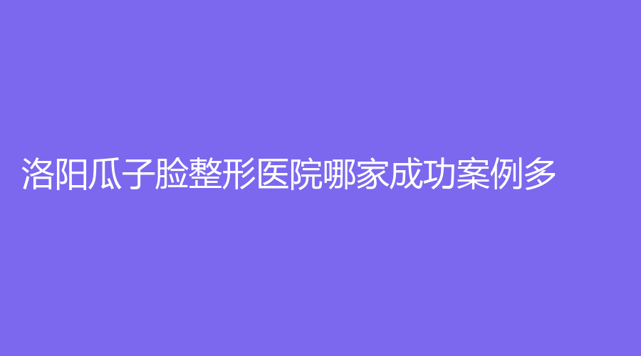 洛陽瓜子臉整形醫(yī)院哪家成功案例多？立恬診所、維亞、銳蓓思診所等機(jī)構(gòu)好評如潮！