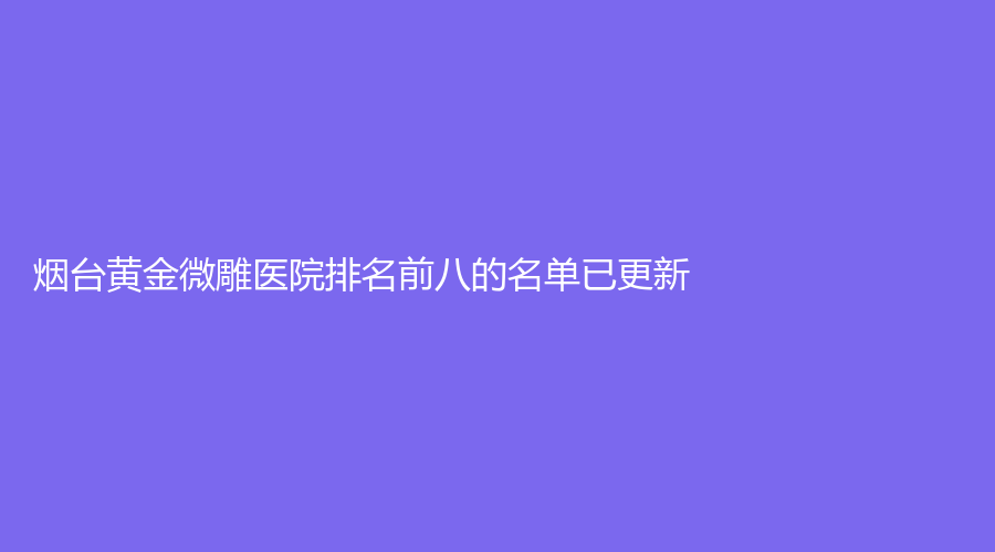 煙臺(tái)黃金微雕醫(yī)院排名前八的名單已更新！靚杰、青韓、萊陽悅美人診所等機(jī)構(gòu)登頂前五！