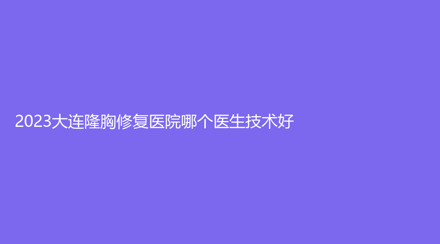 2023大連隆胸修復(fù)醫(yī)院哪個(gè)醫(yī)生技術(shù)好？如心、市第四人民醫(yī)院燒傷科、玥美等機(jī)構(gòu)哪家技術(shù)好？