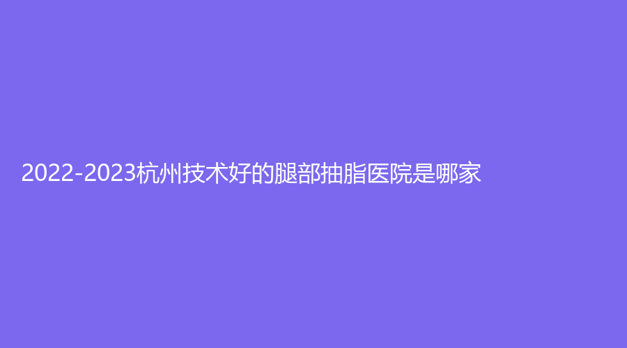 2022-2023杭州技術(shù)好的腿部抽脂醫(yī)院是哪家？同榮麗格、美辰、千晴診所等機(jī)構(gòu)哪家更專業(yè)？