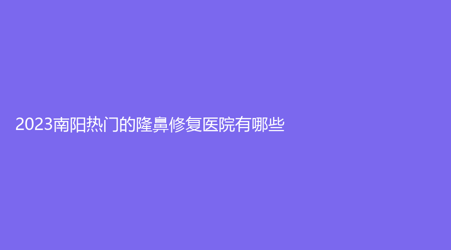2023南陽熱門的隆鼻修復醫(yī)院有哪些？婉爾美診所、蘭宇、河南大學附屬南石醫(yī)院燒傷中心等機構位列前五！