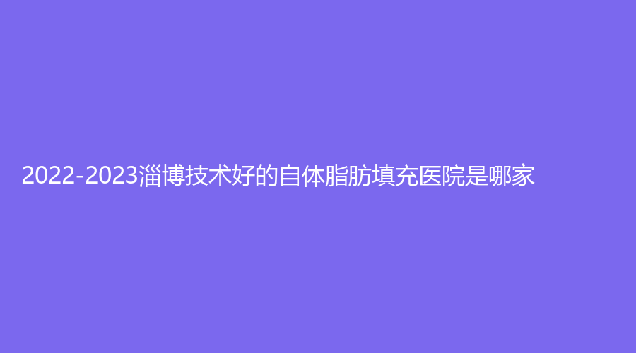 2022-2023淄博技術(shù)好的自體脂肪填充醫(yī)院是哪家？