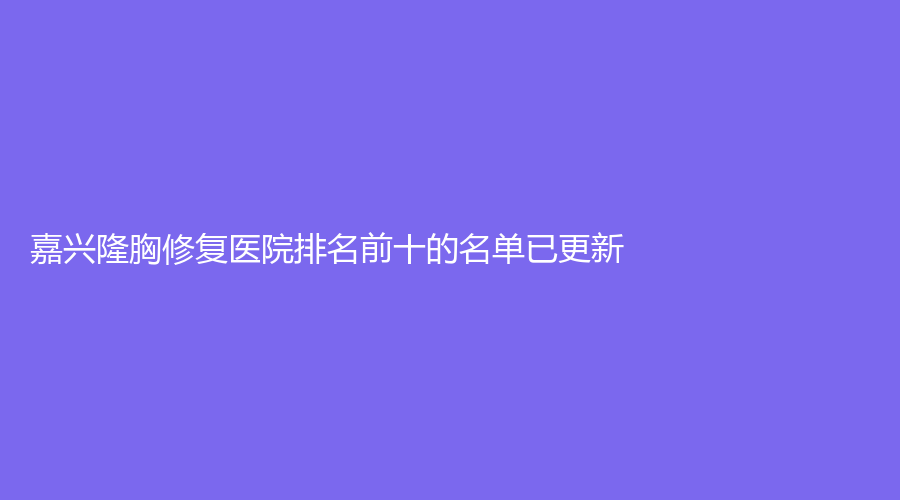 嘉興隆胸修復(fù)醫(yī)院排名前十的名單已更新！