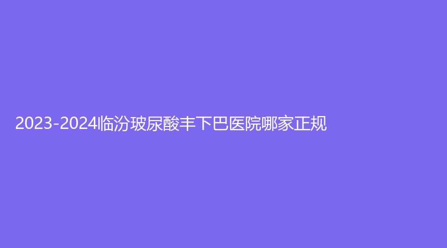 2023-2024臨汾玻尿酸豐下巴醫(yī)院哪家正規(guī)？市中心醫(yī)院燒傷科、臨鋼醫(yī)院燒傷外科
