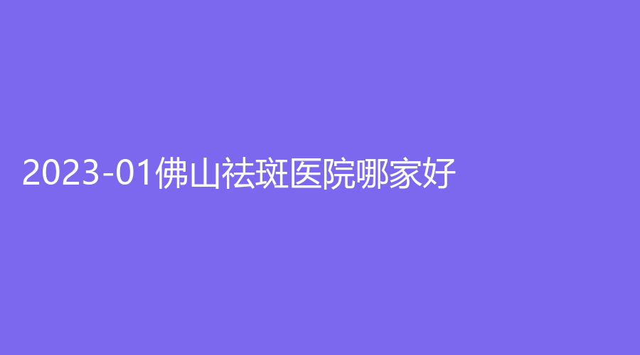 2023-01佛山祛斑醫(yī)院哪家好？、市第二人民醫(yī)院、